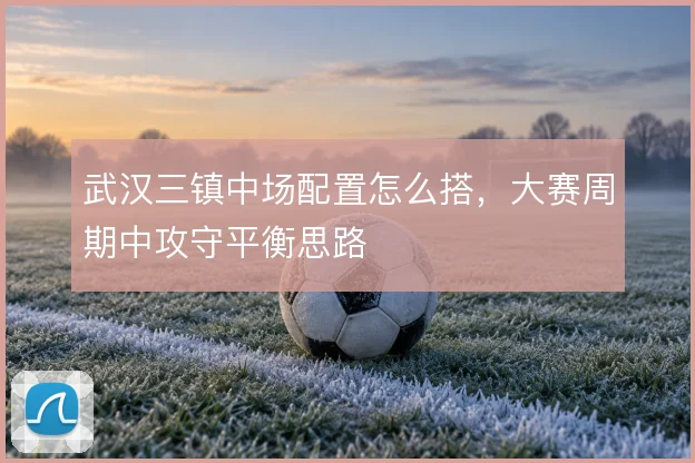 武汉三镇中场配置怎么搭，大赛周期中攻守平衡思路