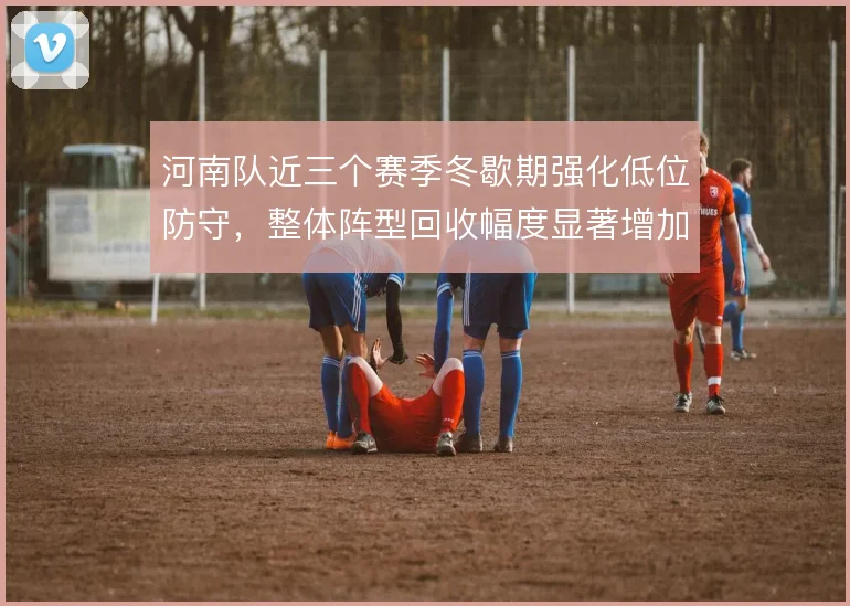 河南队近三个赛季冬歇期强化低位防守，整体阵型回收幅度显著增加