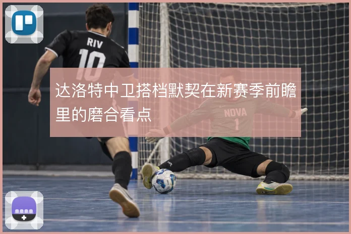 达洛特中卫搭档默契在新赛季前瞻里的磨合看点