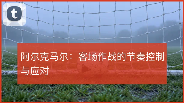 阿尔克马尔：客场作战的节奏控制与应对