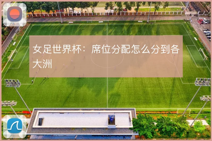 女足世界杯:席位分配怎么分到各大洲