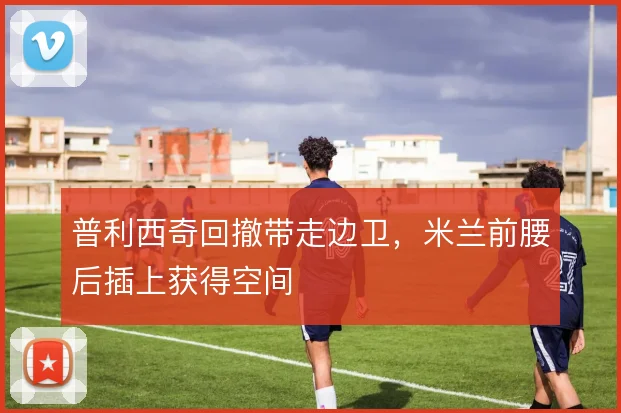 普利西奇回撤带走边卫，米兰前腰后插上获得空间