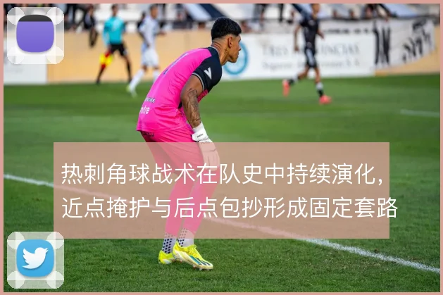 热刺角球战术在队史中持续演化，近点掩护与后点包抄形成固定套路