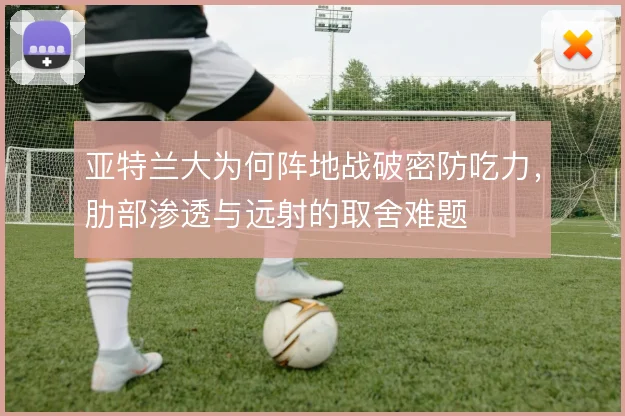 亚特兰大为何阵地战破密防吃力，肋部渗透与远射的取舍难题