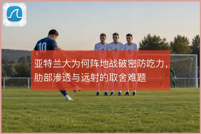 亚特兰大为何阵地战破密防吃力,肋部渗透与远射的取舍难题