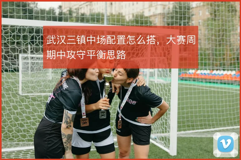 武汉三镇中场配置怎么搭，大赛周期中攻守平衡思路