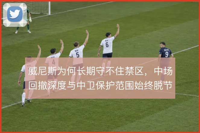 威尼斯为何长期守不住禁区，中场回撤深度与中卫保护范围始终脱节