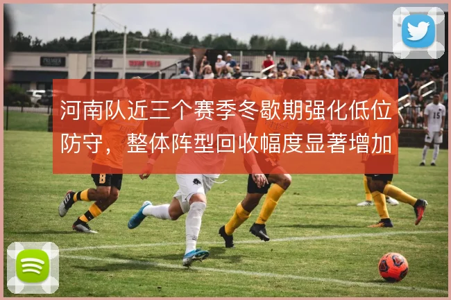 河南队近三个赛季冬歇期强化低位防守，整体阵型回收幅度显著增加