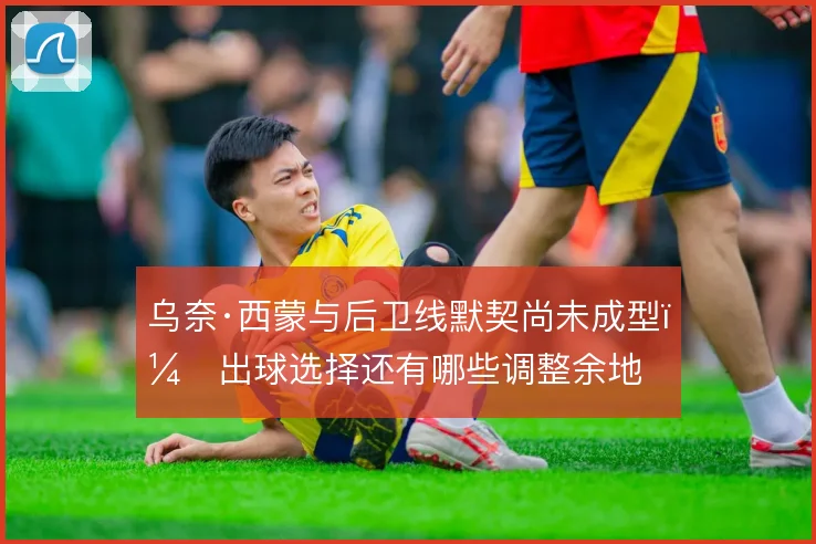 乌奈·西蒙与后卫线默契尚未成型，出球选择还有哪些调整余地