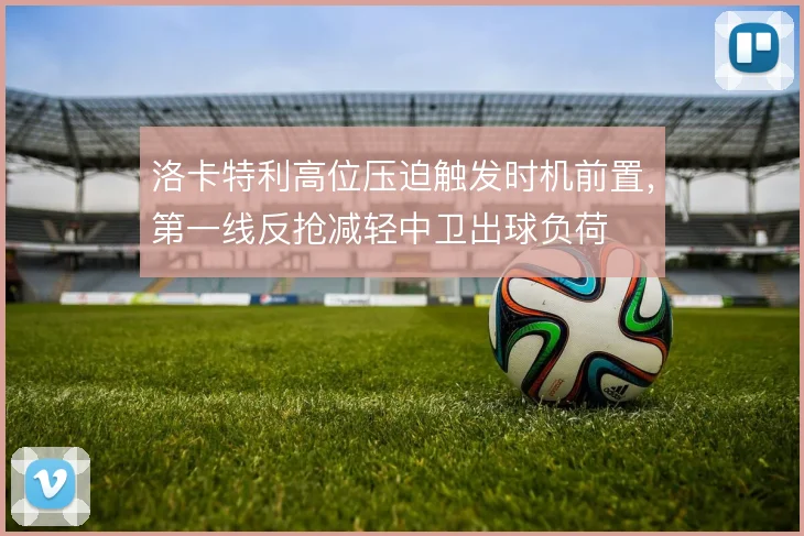 洛卡特利高位压迫触发时机前置,第一线反抢减轻中卫出球负荷