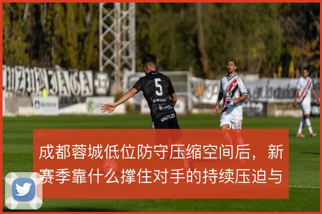 成都蓉城低位防守压缩空间后,新赛季靠什么撑住对手的持续压迫与转移