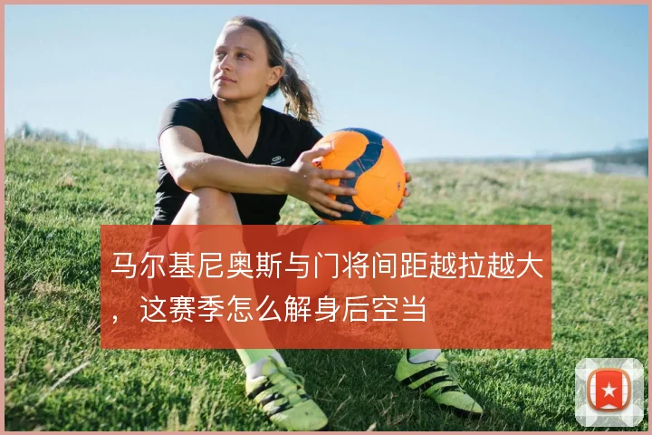 马尔基尼奥斯与门将间距越拉越大,这赛季怎么解身后空当