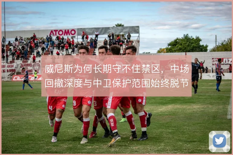 威尼斯为何长期守不住禁区，中场回撤深度与中卫保护范围始终脱节