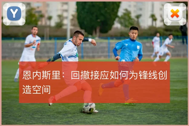 恩内斯里：回撤接应如何为锋线创造空间