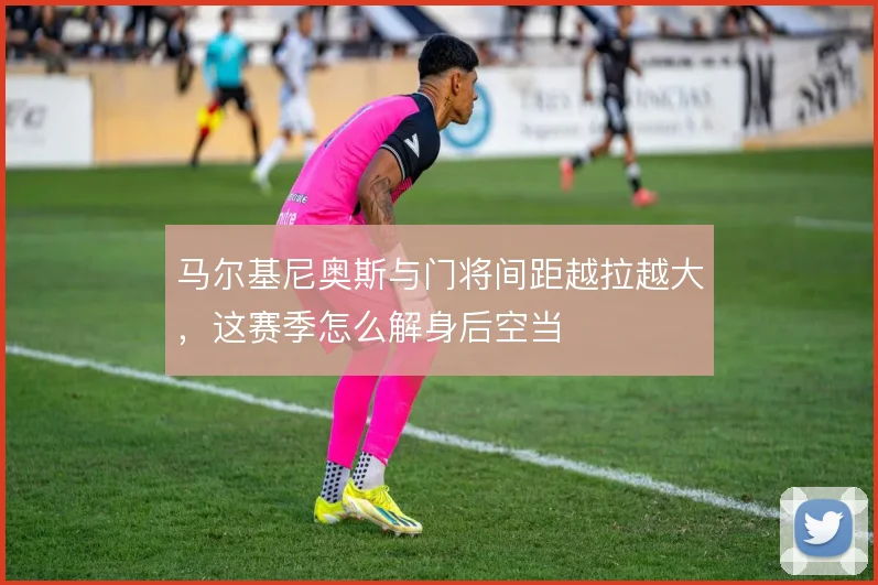 马尔基尼奥斯与门将间距越拉越大，这赛季怎么解身后空当