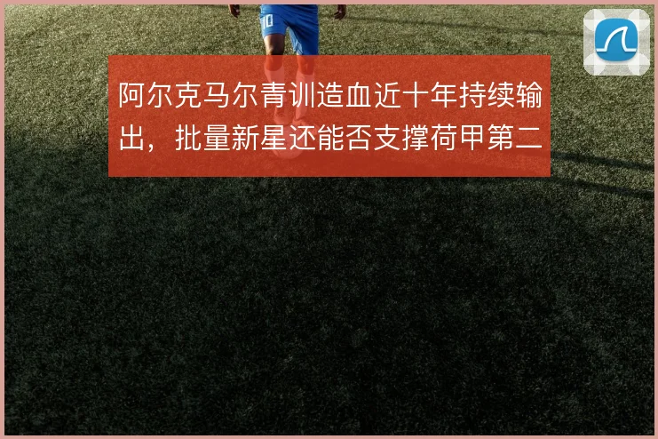 阿尔克马尔青训造血近十年持续输出，批量新星还能否支撑荷甲第二梯队