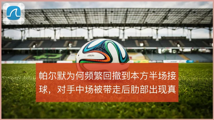 帕尔默为何频繁回撤到本方半场接球,对手中场被带走后肋部出现真空