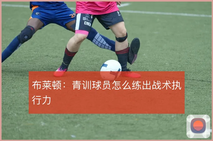 布莱顿：青训球员怎么练出战术执行力