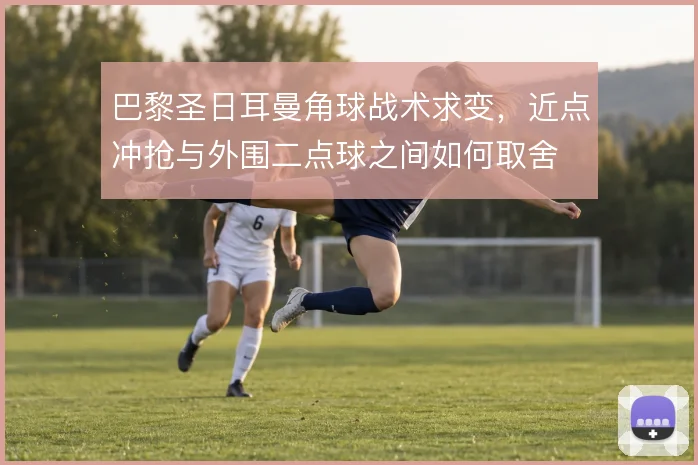 巴黎圣日耳曼角球战术求变，近点冲抢与外围二点球之间如何取舍